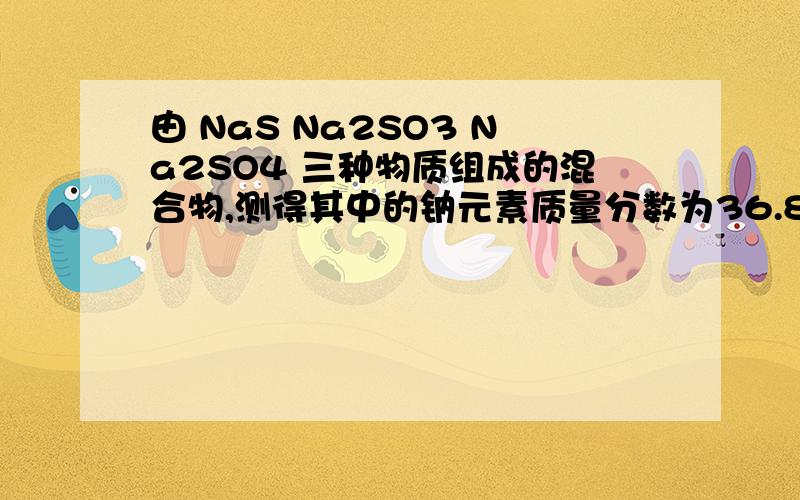 由 NaS Na2SO3 Na2SO4 三种物质组成的混合物,测得其中的钠元素质量分数为36.8%,则氧的质量分数为.第一个为Na2S