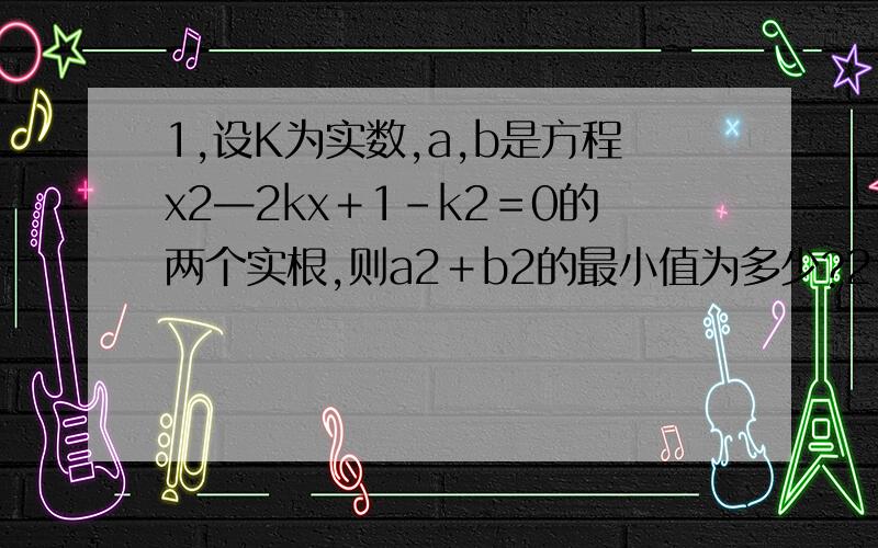 1,设K为实数,a,b是方程x2—2kx＋1－k2＝0的两个实根,则a2＋b2的最小值为多少?2,关于x的方程（x2－1）2—|x2－1|＋k＝0,当实数k为不同的值时,该方程有不同实数的实根.会有几种情况?3请写出具体的
