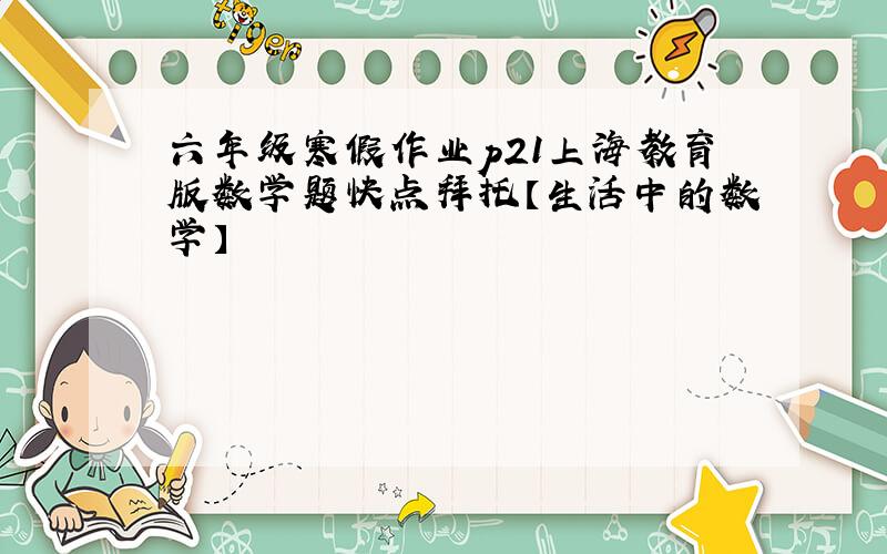 六年级寒假作业p21上海教育版数学题快点拜托【生活中的数学】