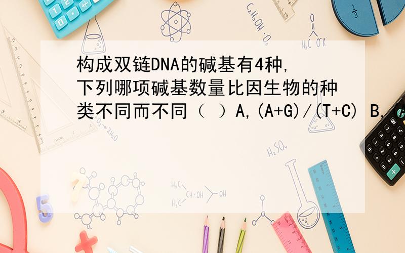 构成双链DNA的碱基有4种,下列哪项碱基数量比因生物的种类不同而不同（ ）A,(A+G)/(T+C) B,(A+C)/(T+G) C,(A+T)/(G+C) D,A/T