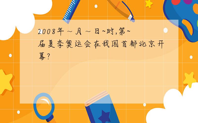 2008年～月～日~时,第~届夏季奥运会在我国首都北京开幕?