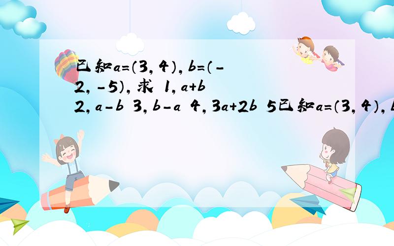 已知a=（3,4）,b=（-2,-5）,求 1,a+b 2,a-b 3,b-a 4,3a+2b 5已知a=（3,4）,b=（-2,-5）,求 1,a+b 2,a-b 3,b-a 4,3a+2b 5,a-3b