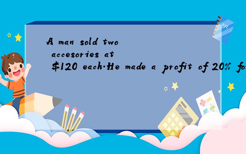A man sold two accesories at $120 each.He made a profit of 20% for one accesory but a loss of 20% for the other.Find the overall profit or loss from the two sales.翻译：一个男人卖了两个饰品,每个120元.其中一个饰品,他赚了20%.