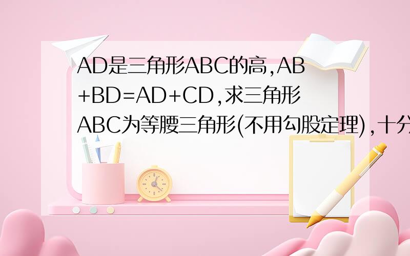 AD是三角形ABC的高,AB+BD=AD+CD,求三角形ABC为等腰三角形(不用勾股定理),十分钟之内,答对双倍奖励