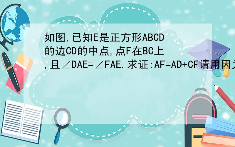 如图,已知E是正方形ABCD的边CD的中点,点F在BC上,且∠DAE=∠FAE.求证:AF=AD+CF请用因为所以或∵∴来写!谢谢!如要做辅助线,请把图亮出来!谢谢!