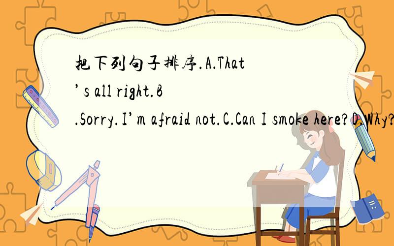 把下列句子排序.A．That’s all right.B．Sorry.I’m afraid not.C．Can I smoke here?D．Why?E．Sorry,l didn’t see it.F．Can’t you see the sign,“No smoking”?