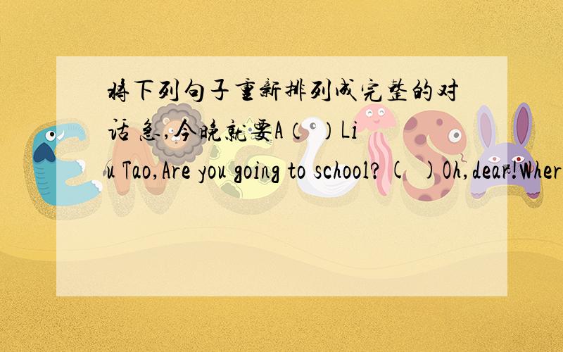将下列句子重新排列成完整的对话 急,今晚就要A（ ）Liu Tao,Are you going to school?( )Oh,dear!Where are my school clothe?I want to put them on.( )No,thanks,Mum.I have no time to have breakfast.I must go to schol now.( )There they a
