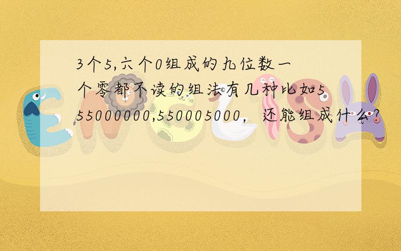 3个5,六个0组成的九位数一个零都不读的组法有几种比如555000000,550005000，还能组成什么？
