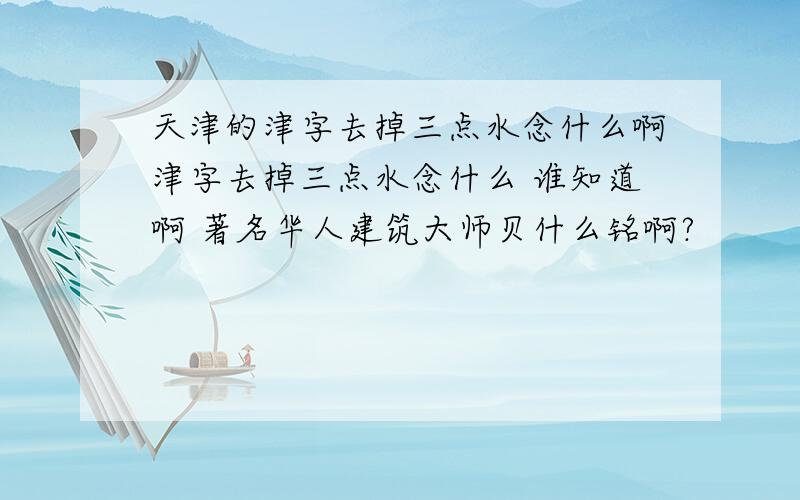 天津的津字去掉三点水念什么啊津字去掉三点水念什么 谁知道啊 著名华人建筑大师贝什么铭啊?