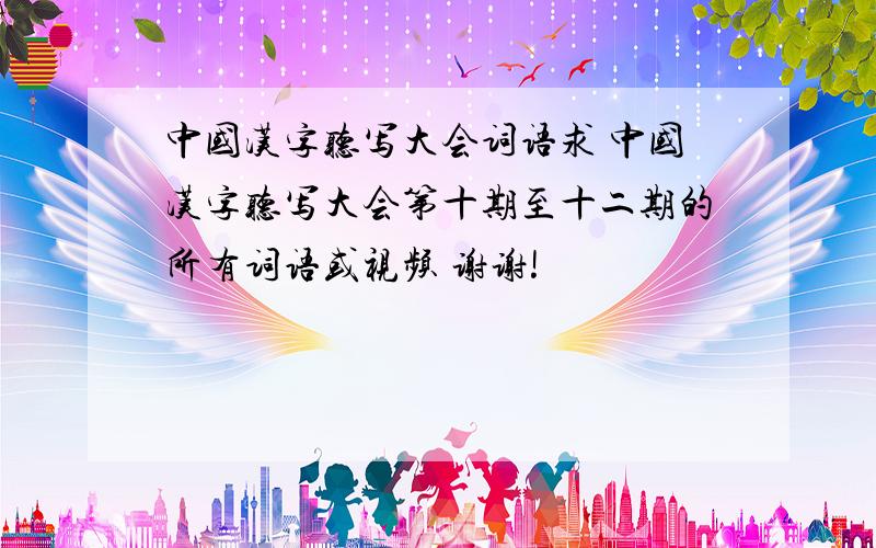 中国汉字听写大会词语求 中国汉字听写大会第十期至十二期的所有词语或视频 谢谢!