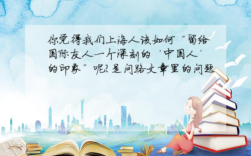 你觉得我们上海人该如何“留给国际友人一个深刻的‘中国人’的印象”呢?是问路文章里的问题