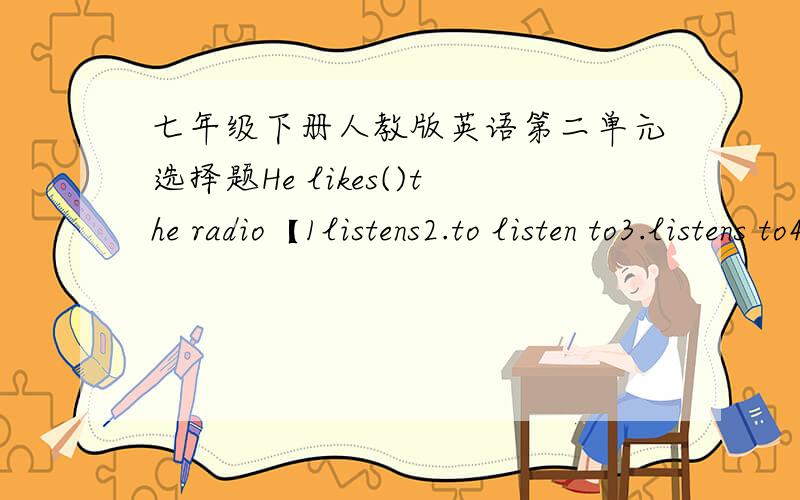 七年级下册人教版英语第二单元选择题He likes()the radio【1listens2.to listen to3.listens to4.to listen]We only have()shower【1.some2.an3.the4.one】