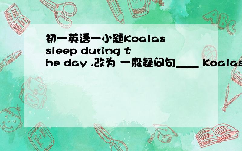 初一英语一小题Koalas sleep during the day .改为 一般疑问句____ Koalas ____ during the day