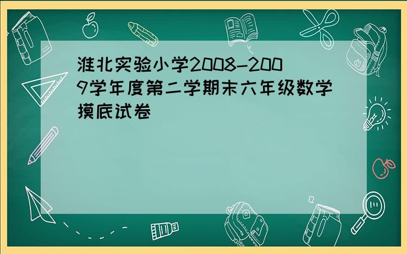 淮北实验小学2008-2009学年度第二学期末六年级数学摸底试卷