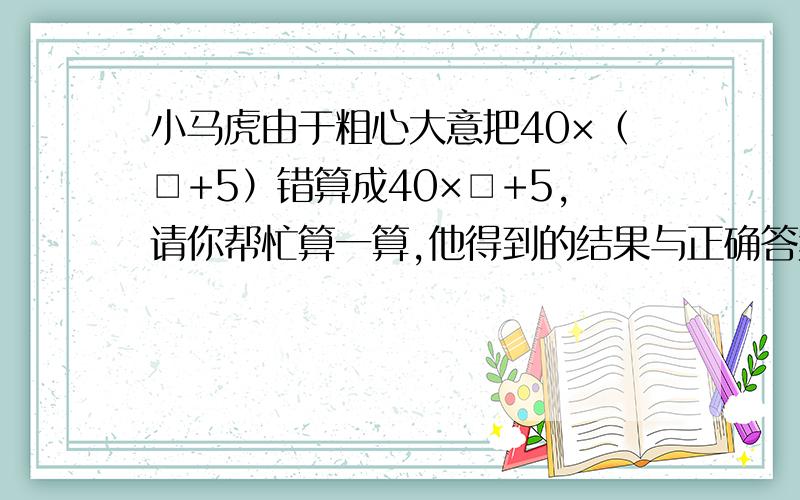 小马虎由于粗心大意把40×（□+5）错算成40×□+5,请你帮忙算一算,他得到的结果与正确答案相差多少?
