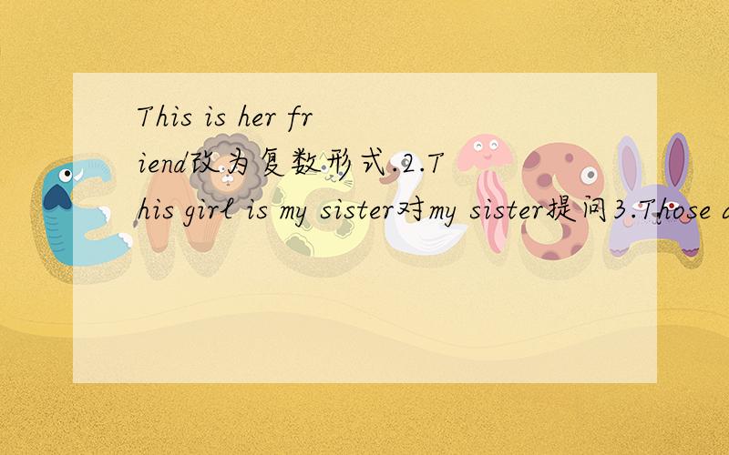 This is her friend改为复数形式.2.This girl is my sister对my sister提问3.Those are my brothers改为单数形式.4.Is he your father?做否定回答.Are those his parents?做肯定回答