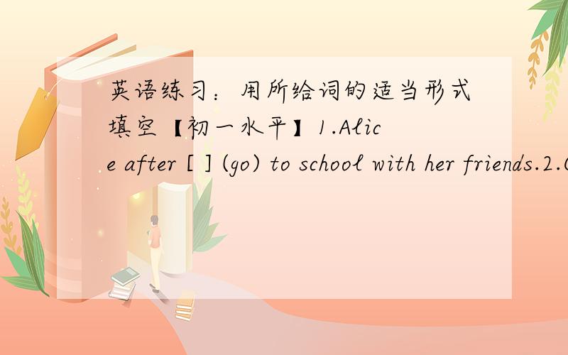 英语练习：用所给词的适当形式填空【初一水平】1.Alice after [ ] (go) to school with her friends.2.Cindy [ ] (do) her homework at school.3.[ ] Milk [ ] (take) a shower in the evening or the morning 4.What [ ] your mother often [ ]