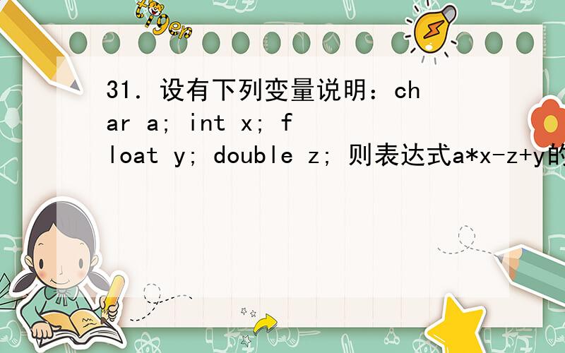 31．设有下列变量说明：char a; int x; float y; double z; 则表达式a*x-z+y的值的数据类型为（ d ）.31．设有下列变量说明：char a; int x; float y; double z; 则表达式a*x-z+y的值的数据类型为（ d ）.A．float