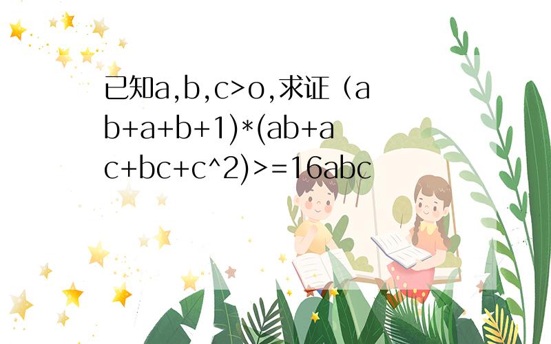已知a,b,c>o,求证（ab+a+b+1)*(ab+ac+bc+c^2)>=16abc