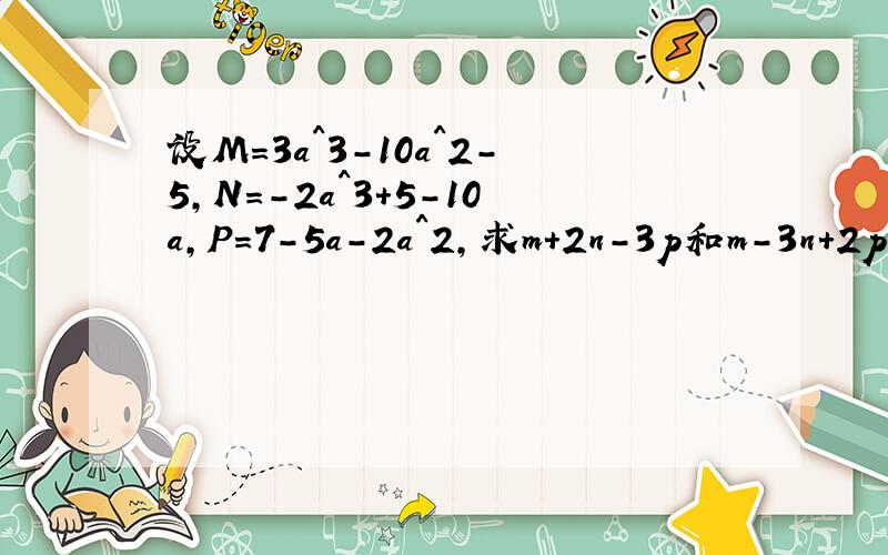 设M=3a^3-10a^2-5,N=-2a^3+5-10a,P=7-5a-2a^2,求m+2n-3p和m-3n+2p的值