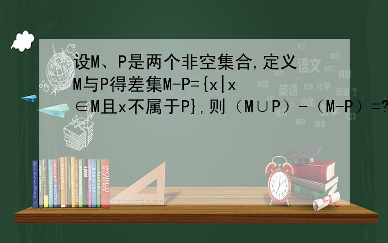 设M、P是两个非空集合,定义M与P得差集M-P={x|x∈M且x不属于P},则（M∪P）-（M-P）=?请告诉我答案及解题过程!谢谢!