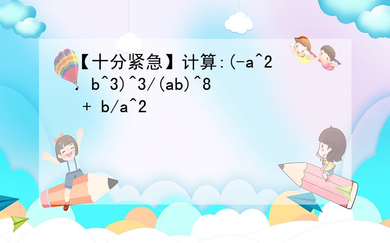 【十分紧急】计算:(-a^2．b^3)^3/(ab)^8 + b/a^2