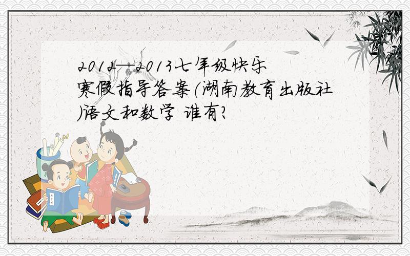 2012—2013七年级快乐寒假指导答案（湖南教育出版社）语文和数学 谁有?