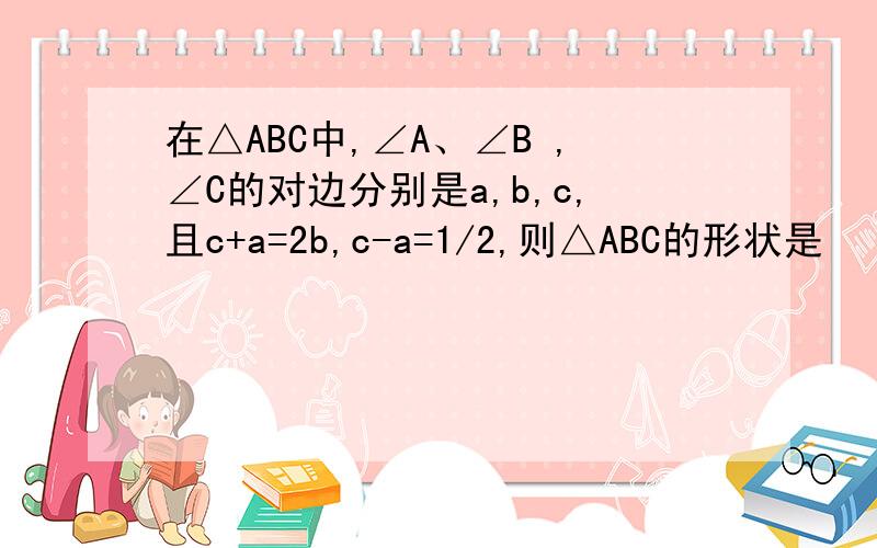 在△ABC中,∠A、∠B ,∠C的对边分别是a,b,c,且c+a=2b,c-a=1/2,则△ABC的形状是