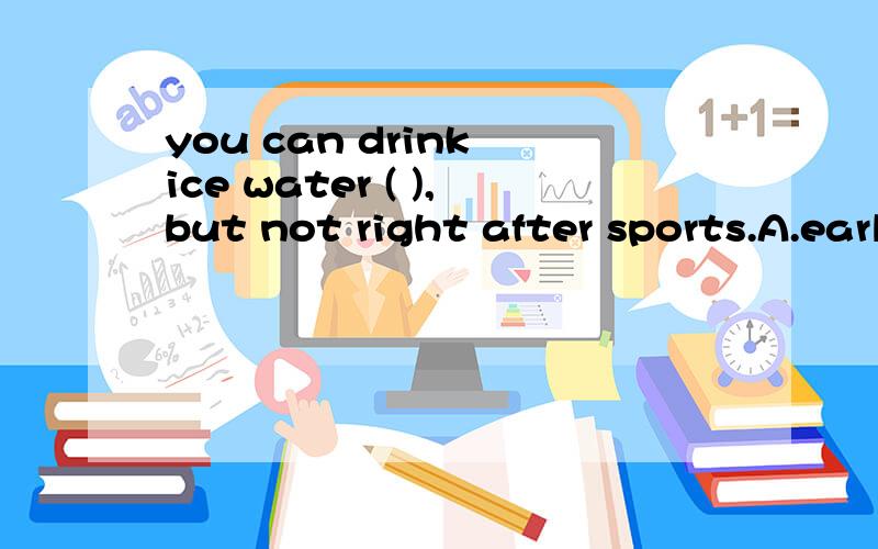 you can drink ice water ( ),but not right after sports.A.early B.earlier C.late D.later there are (8) kinds of drink for (9) to choose8:A.a lot B.a lot of C.much D.a little9:A.yourself B.you C.your D.yours