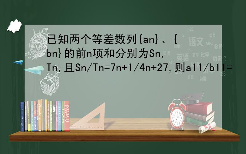 已知两个等差数列{an}、{bn}的前n项和分别为Sn,Tn,且Sn/Tn=7n+1/4n+27,则a11/b11=