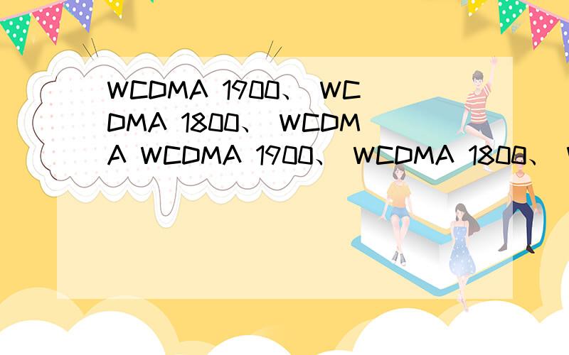 WCDMA 1900、 WCDMA 1800、 WCDMA WCDMA 1900、 WCDMA 1800、 WCDMA