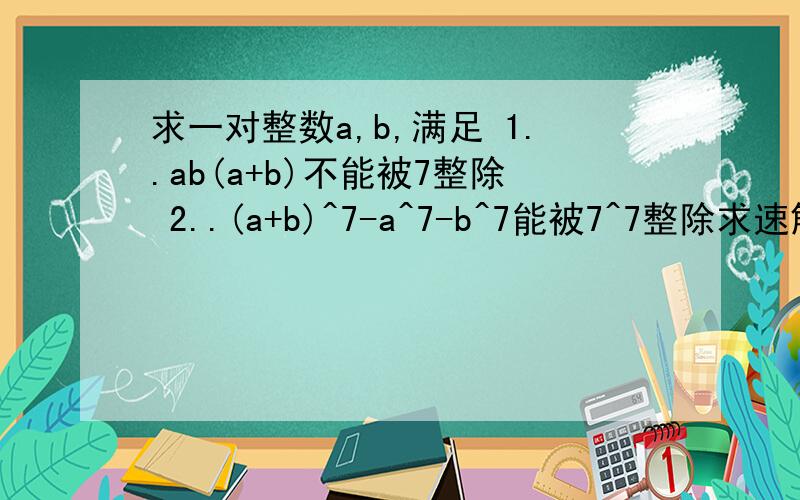 求一对整数a,b,满足 1..ab(a+b)不能被7整除 2..(a+b)^7-a^7-b^7能被7^7整除求速解、回答满意者加10~30分!会计算的请把过程也附带上。