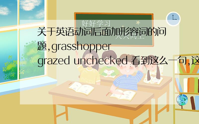 关于英语动词后面加形容词的问题,grasshopper grazed unchecked 看到这么一句,这动词后面能接形容词吗?我看网上说哪个形容词修饰主语的,英语语法还有这么修饰的吗?太诡异了吧?