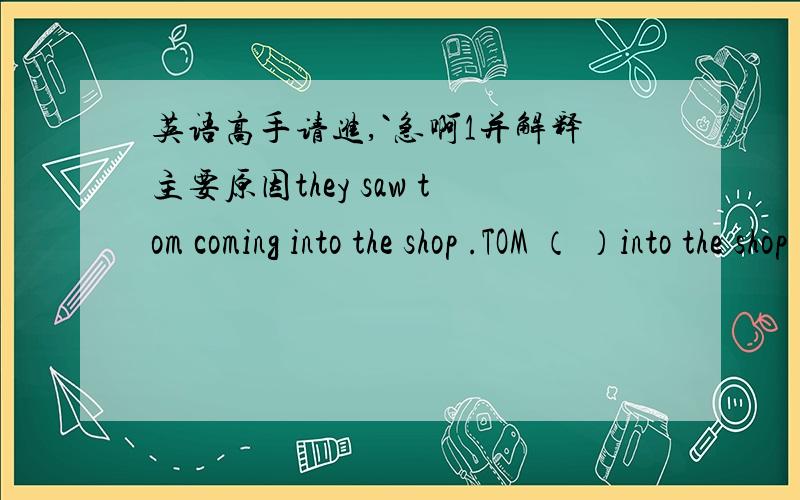 英语高手请进,`急啊1并解释主要原因they saw tom coming into the shop .TOM （ ）into the shop .还有2 ------your watch ever -------(has ,been broken down / has broken down )这提我看是选第一个 有人却说第二个哪个对?3 T