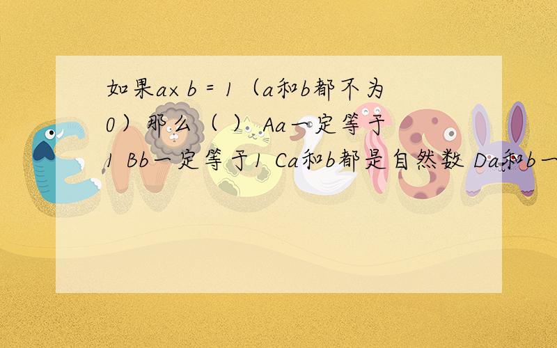 如果a×b＝1（a和b都不为0）那么（ ） Aa一定等于1 Bb一定等于1 Ca和b都是自然数 Da和b一定互为倒数