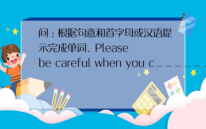 问：根据句意和首字母或汉语提示完成单词. Please be careful when you c______ the street.Some students go to school by ______（小船）.He lives in a small ______ （村庄）in Guizhou.often get up at h______ past six in the mornin