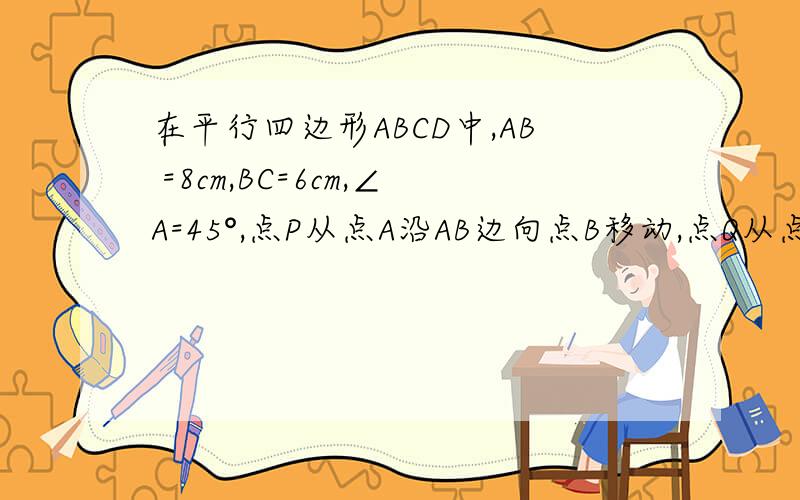 在平行四边形ABCD中,AB =8cm,BC=6cm,∠A=45°,点P从点A沿AB边向点B移动,点Q从点B沿BC边向点C移动,点P、Q同时出发,速度都是1cm/s.（1）P、Q移动几秒时,△PBQ为等腰三角形?（2）设S△PBQ=y,请写出y(平方厘