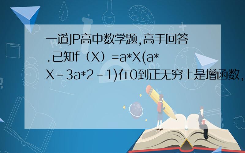 一道JP高中数学题,高手回答.已知f（X）=a*X(a*X-3a*2-1)在0到正无穷上是增函数,求a的取值范围.