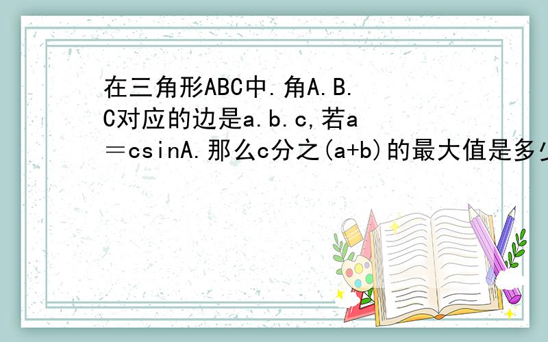 在三角形ABC中.角A.B.C对应的边是a.b.c,若a＝csinA.那么c分之(a+b)的最大值是多少?讲一下过程.