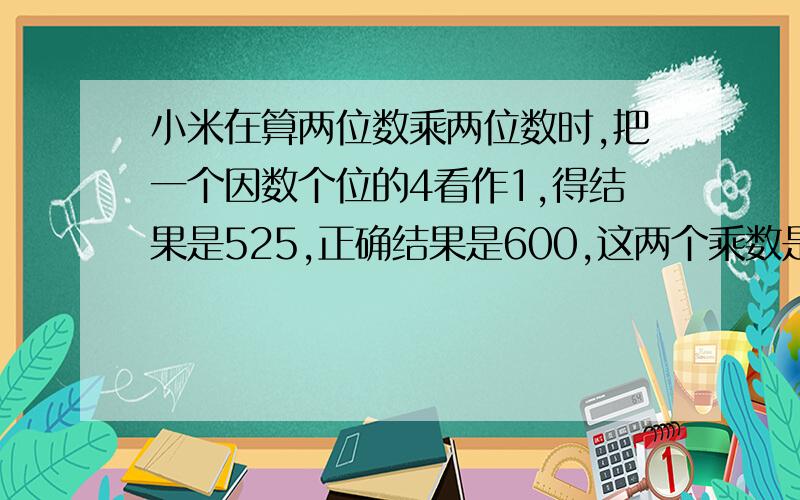 小米在算两位数乘两位数时,把一个因数个位的4看作1,得结果是525,正确结果是600,这两个乘数是（ ）和（