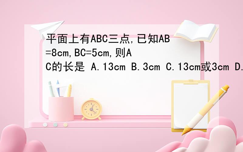 平面上有ABC三点,已知AB=8cm,BC=5cm,则AC的长是 A.13cm B.3cm C.13cm或3cm D.不能确定