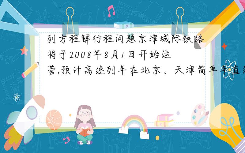 列方程解行程问题京津城际铁路将于2008年8月1日开始运营,预计高速列车在北京、天津简单车直达运行时间为半小时.某次试车时,试验列车由北京到天津的行驶比预计时间多用了6分钟,由天津