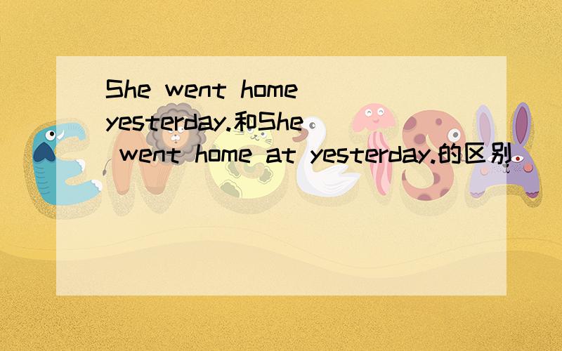She went home yesterday.和She went home at yesterday.的区别