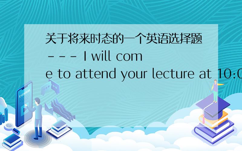关于将来时态的一个英语选择题--- I will come to attend your lecture at 10:00 tomorrow.--- I’m sorry,by then my lecture will have ended and I ______ my guests in my office.　　A.is being met B.will meet C.will be meeting D.will have m
