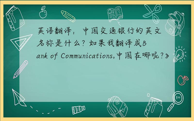 英语翻译：中国交通银行的英文名称是什么? 如果我翻译成Bank of Communications,中国在哪呢?》