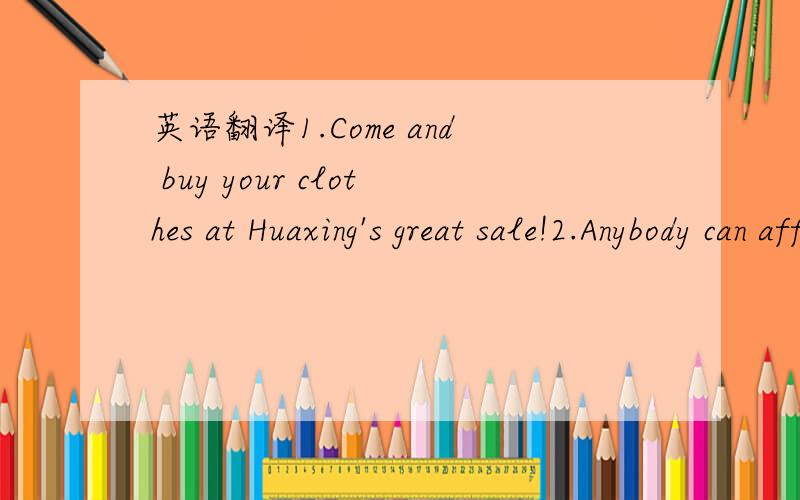 英语翻译1.Come and buy your clothes at Huaxing's great sale!2.Anybody can afford our prices!3.Come and see for yourself at Huaxing Clothes Store!4.Huaxing Clothes Store SALE!