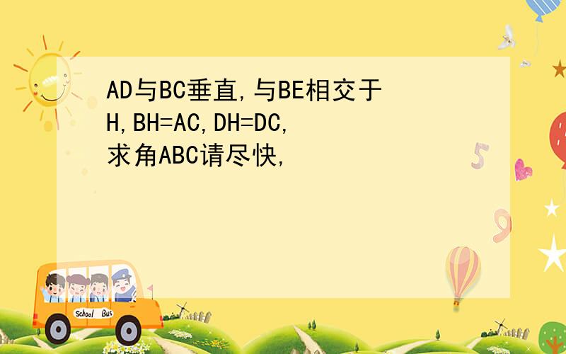 AD与BC垂直,与BE相交于H,BH=AC,DH=DC,求角ABC请尽快,