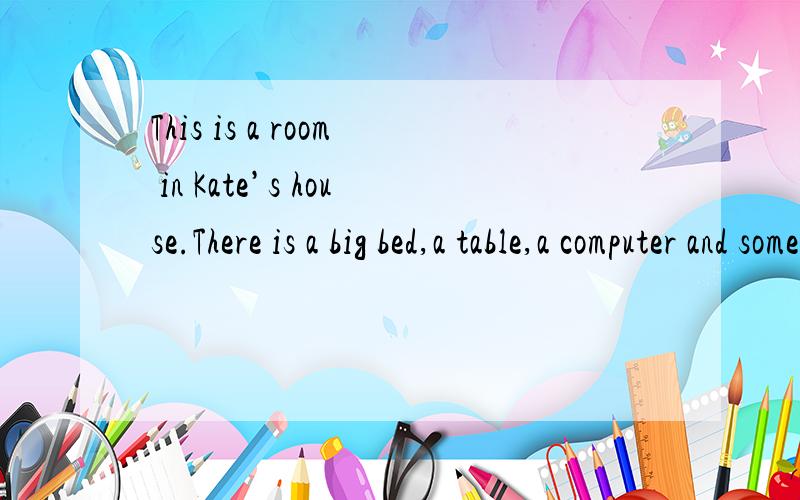 This is a room in Kate’s house.There is a big bed,a table,a computer and some chairs in it.There’s a glass and some books on the table.There is a picture on the wall.Kate is in the room.She is looking at the picture.Her father and mother are in t