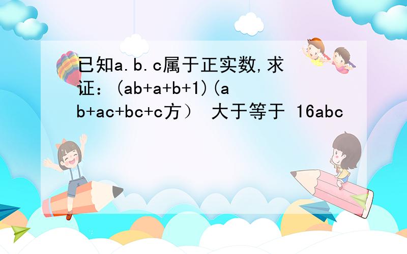 已知a.b.c属于正实数,求证：(ab+a+b+1)(ab+ac+bc+c方） 大于等于 16abc