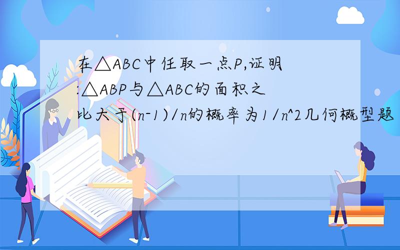 在△ABC中任取一点P,证明:△ABP与△ABC的面积之比大于(n-1)/n的概率为1/n^2几何概型题目..我是从书中抄上来的